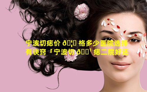 宁波切痣价 🦟 格多少医院选择有诀窍「宁波切 🌹 痣二院好还是六院好」